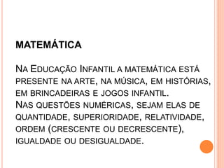 MATEMÁTICA
NA EDUCAÇÃO INFANTIL A MATEMÁTICA ESTÁ
PRESENTE NA ARTE, NA MÚSICA, EM HISTÓRIAS,
EM BRINCADEIRAS E JOGOS INFANTIL.
NAS QUESTÕES NUMÉRICAS, SEJAM ELAS DE
QUANTIDADE, SUPERIORIDADE, RELATIVIDADE,
ORDEM (CRESCENTE OU DECRESCENTE),
IGUALDADE OU DESIGUALDADE.
 