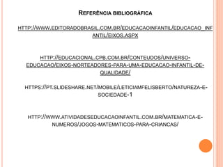 REFERÊNCIA BIBLIOGRÁFICA
HTTP://WWW.EDITORADOBRASIL.COM.BR/EDUCACAOINFANTIL/EDUCACAO_INF
ANTIL/EIXOS.ASPX
HTTP://EDUCACIONAL.CPB.COM.BR/CONTEUDOS/UNIVERSO-
EDUCACAO/EIXOS-NORTEADORES-PARA-UMA-EDUCACAO-INFANTIL-DE-
QUALIDADE/
HTTPS://PT.SLIDESHARE.NET/MOBILE/LETICIAMFELISBERTO/NATUREZA-E-
SOCIEDADE-1
HTTP://WWW.ATIVIDADESEDUCACAOINFANTIL.COM.BR/MATEMATICA-E-
NUMEROS/JOGOS-MATEMATICOS-PARA-CRIANCAS/
 