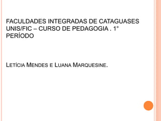 FACULDADES INTEGRADAS DE CATAGUASES
UNIS/FIC – CURSO DE PEDAGOGIA . 1°
PERÍODO
LETÍCIA MENDES E LUANA MARQUESINE.
 