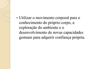  Utilizar o movimento corporal para o
conhecimento do próprio corpo, a
exploração do ambiente e o
desenvolvimento de novas capacidades
gestuais para adquirir confiança própria.
 