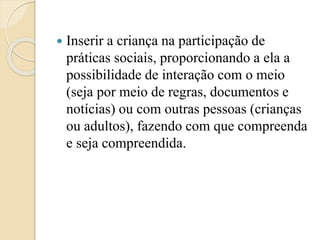 Inserir a criança na participação de
práticas sociais, proporcionando a ela a
possibilidade de interação com o meio
(seja por meio de regras, documentos e
notícias) ou com outras pessoas (crianças
ou adultos), fazendo com que compreenda
e seja compreendida.
 
