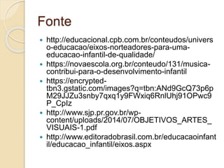 Fonte
 http://educacional.cpb.com.br/conteudos/univers
o-educacao/eixos-norteadores-para-uma-
educacao-infantil-de-qualidade/
 https://novaescola.org.br/conteudo/131/musica-
contribui-para-o-desenvolvimento-infantil
 https://encrypted-
tbn3.gstatic.com/images?q=tbn:ANd9GcQ73p6p
M29JJZu3snby7qxq1y9FWxiq6RnlUhj91OPwc9
P_CpIz
 http://www.sjp.pr.gov.br/wp-
content/uploads/2014/07/OBJETIVOS_ARTES_
VISUAIS-1.pdf
 http://www.editoradobrasil.com.br/educacaoinfant
il/educacao_infantil/eixos.aspx
 