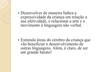  Desenvolver de maneira lúdica a
expressividade da criança em relação a
sua afetividade, e relacionar a arte e o
movimento à linguagem não verbal.
 Estimula áreas do cérebro da criança que
vão beneficiar o desenvolvimento de
outras linguagens. Além, é claro, de ser
um grande barato!
 