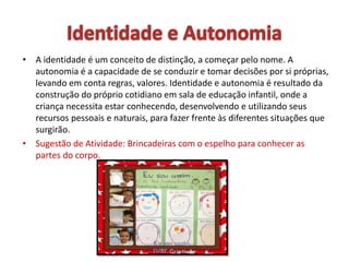 • A identidade é um conceito de distinção, a começar pelo nome. A
autonomia é a capacidade de se conduzir e tomar decisões por si próprias,
levando em conta regras, valores. Identidade e autonomia é resultado da
construção do próprio cotidiano em sala de educação infantil, onde a
criança necessita estar conhecendo, desenvolvendo e utilizando seus
recursos pessoais e naturais, para fazer frente às diferentes situações que
surgirão.
• Sugestão de Atividade: Brincadeiras com o espelho para conhecer as
partes do corpo.
 