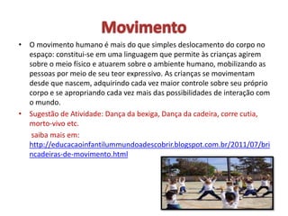 • O movimento humano é mais do que simples deslocamento do corpo no
espaço: constitui-se em uma linguagem que permite às crianças agirem
sobre o meio físico e atuarem sobre o ambiente humano, mobilizando as
pessoas por meio de seu teor expressivo. As crianças se movimentam
desde que nascem, adquirindo cada vez maior controle sobre seu próprio
corpo e se apropriando cada vez mais das possibilidades de interação com
o mundo.
• Sugestão de Atividade: Dança da bexiga, Dança da cadeira, corre cutia,
morto-vivo etc.
saiba mais em:
http://educacaoinfantilummundoadescobrir.blogspot.com.br/2011/07/bri
ncadeiras-de-movimento.html
 