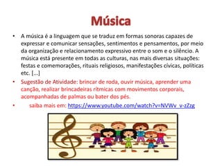 • A música é a linguagem que se traduz em formas sonoras capazes de
expressar e comunicar sensações, sentimentos e pensamentos, por meio
da organização e relacionamento expressivo entre o som e o silêncio. A
música está presente em todas as culturas, nas mais diversas situações:
festas e comemorações, rituais religiosos, manifestações cívicas, políticas
etc. [...]
• Sugestão de Atividade: brincar de roda, ouvir música, aprender uma
canção, realizar brincadeiras rítmicas com movimentos corporais,
acompanhadas de palmas ou bater dos pés.
• saiba mais em: https://www.youtube.com/watch?v=NVWv_v-zZzg
 