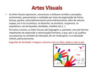 • As Artes Visuais expressam, comunicam e atribuem sentido a sensações,
sentimentos, pensamentos e realidade por meio da organização de linhas,
formas, pontos, tanto bidimensional como tridimensional, além de volume,
espaço, cor e luz na pintura, no desenho, na escultura, na gravura, na
arquitetura, nos brinquedos, bordados, entalhes etc.[...]
Tal como a música, as Artes Visuais são linguagens e, portanto, uma das formas
importantes de expressão e comunicação humanas, o que, por si só, justifica
sua presença no contexto da educação, de um modo geral, e na educação
infantil, particularmente.
Sugestão de Atividade: Colagens, pinturas com as mãos, dedos e até os pés.
 