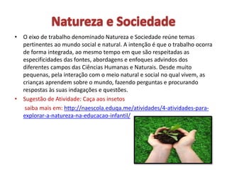 • O eixo de trabalho denominado Natureza e Sociedade reúne temas
pertinentes ao mundo social e natural. A intenção é que o trabalho ocorra
de forma integrada, ao mesmo tempo em que são respeitadas as
especificidades das fontes, abordagens e enfoques advindos dos
diferentes campos das Ciências Humanas e Naturais. Desde muito
pequenas, pela interação com o meio natural e social no qual vivem, as
crianças aprendem sobre o mundo, fazendo perguntas e procurando
respostas às suas indagações e questões.
• Sugestão de Atividade: Caça aos insetos
saiba mais em: http://naescola.eduqa.me/atividades/4-atividades-para-
explorar-a-natureza-na-educacao-infantil/
 