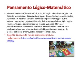 • O trabalho com noções matemáticas na educação infantil atende, por um
lado, às necessidades das próprias crianças de construírem conhecimentos
que incidam nos mais variados domínios do pensamento; por outro,
corresponde a uma necessidade social de instrumentalizá-las melhor para
viver, participar e compreender um mundo que exige diferentes
conhecimentos e habilidades. Portanto, o trabalho com a Matemática
pode contribuir para a formação de cidadãos autônomos, capazes de
pensar por conta própria, sabendo resolver problemas.
• Sugestão de Atividade: Figuras geométricas em E.V.A.
saiba mais em: https://soloinfantil.com/educacao/jogos-para-educacao-
infantil/
 