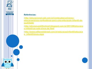 Referências:
•http://educacional.cpb.com.br/conteudos/universo-
educacao/eixos-norteadores-para-uma-educacao-infantil-de-
qualidade/
•http://alicesouza22hotmail.blogspot.com.br/2011/06/educaca
o-infantil-os-sete-eixos-de.html
•http://www.editoradobrasil.com.br/educacaoinfantil/educaca
o_infantil/eixos.aspx
 