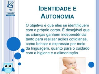 IDENTIDADE E
AUTONOMIA
O objetivo é que eles se identifiquem
com o próprio corpo. É desejável que
as crianças ganhem independência
tanto para realizar ações cotidianas,
como brincar e expressar por meio
da linguagem, quanto para o cuidado
com a higiene e a alimentação.
 