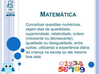 MATEMÁTICA
Conceituar questões numéricas,
sejam elas de quantidade,
superioridade, relatividade, ordem
(crescente ou decrescente),
igualdade ou desigualdade, entre
outras, utilizando a experiência diária
da criança na escola ou até mesmo
fora dela.
 