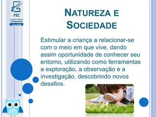 NATUREZA E
SOCIEDADE
Estimular a criança a relacionar-se
com o meio em que vive, dando
assim oportunidade de conhecer seu
entorno, utilizando como ferramentas
a exploração, a observação e a
investigação, descobrindo novos
desafios.
 