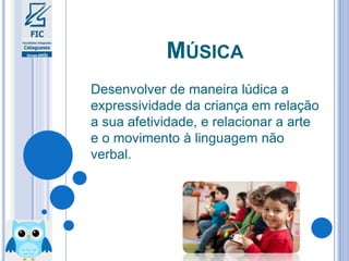MÚSICA
Desenvolver de maneira lúdica a
expressividade da criança em relação
a sua afetividade, e relacionar a arte
e o movimento à linguagem não
verbal.
 