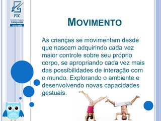 MOVIMENTO
As crianças se movimentam desde
que nascem adquirindo cada vez
maior controle sobre seu próprio
corpo, se apropriando cada vez mais
das possibilidades de interação com
o mundo. Explorando o ambiente e
desenvolvendo novas capacidades
gestuais.
 