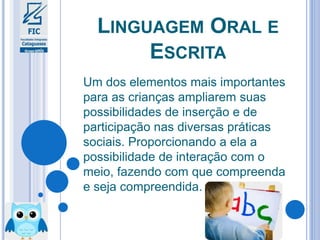 LINGUAGEM ORAL E
ESCRITA
Um dos elementos mais importantes
para as crianças ampliarem suas
possibilidades de inserção e de
participação nas diversas práticas
sociais. Proporcionando a ela a
possibilidade de interação com o
meio, fazendo com que compreenda
e seja compreendida.
 