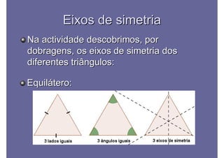 Eixos de simetriaEixos de simetria
Na actividade descobrimos, porNa actividade descobrimos, por
dobragens, os eixos de simetria dosdobragens, os eixos de simetria dos
diferentes triângulos:diferentes triângulos:
Equilátero:Equilátero:
 