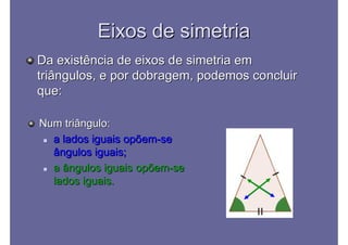 Eixos de simetriaEixos de simetria
Da existência de eixos de simetria emDa existência de eixos de simetria em
triângulos, e por dobragem, podemos concluirtriângulos, e por dobragem, podemos concluir
que:que:
Num triângulo:Num triângulo:
 a lados iguais opõema lados iguais opõem--sese
ângulos iguais;ângulos iguais;
 a ângulos iguais opõema ângulos iguais opõem--sese
lados iguais.lados iguais.
 