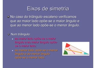 Eixos de simetriaEixos de simetria
No caso do triângulo escaleno verificamosNo caso do triângulo escaleno verificamos
que ao maior lado opõeque ao maior lado opõe--se o maior ângulo ese o maior ângulo e
que ao menor lado opõeque ao menor lado opõe--se o menor ângulo.se o menor ângulo.
Num triângulo:Num triângulo:
 ao maior lado opõeao maior lado opõe--se o maiorse o maior
ângulo e ao maior ângulo opõeângulo e ao maior ângulo opõe--
se o maior lado;se o maior lado;
 ao menor lado opõeao menor lado opõe--se o menorse o menor
ângulo e ao menor ânguloângulo e ao menor ângulo
opõeopõe--se o menor lado.se o menor lado.
 