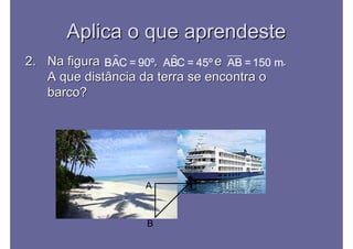 Aplica o que aprendesteAplica o que aprendeste
2.2. Na figura , e .Na figura , e .
A que distância da terra se encontra oA que distância da terra se encontra o
barco?barco?
BAC = 90º ABC = 45º AB =150 m
A
B
C
 
