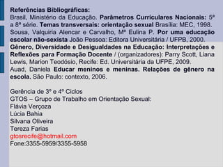 Referências Bibliográficas:
Brasil, Ministério da Educação. Parâmetros Curriculares Nacionais: 5ª
a 8ª série. Temas transversais: orientação sexual Brasília: MEC, 1998.
Sousa, Valquiria Alencar e Carvalho, Mª Eulina P. Por uma educação
escolar não-sexista João Pessoa: Editora Universitária / UFPB, 2000.
Gênero, Diversidade e Desigualdades na Educação: Interpretações e
Reflexões para Formação Docente / (organizadores): Parry Scott, Liana
Lewis, Marion Teodósio, Recife: Ed. Universitária da UFPE, 2009.
Auad, Daniela Educar meninos e meninas. Relações de gênero na
escola. São Paulo: contexto, 2006.

Gerência de 3º e 4º Ciclos
GTOS – Grupo de Trabalho em Orientação Sexual:
Flávia Verçoza
Lúcia Bahia
Silvana Oliveira
Tereza Farias
gtosrecife@hotmail.com
Fone:3355-5959/3355-5958
 