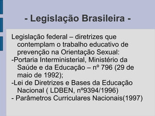 - Legislação Brasileira -
Legislação federal – diretrizes que
  contemplam o trabalho educativo de
  prevenção na Orientação Sexual:
-Portaria Interministerial, Ministério da
  Saúde e da Educação – nº 796 (29 de
  maio de 1992);
-Lei de Diretrizes e Bases da Educação
  Nacional ( LDBEN, nº9394/1996)
- Parâmetros Curriculares Nacionais(1997)
 