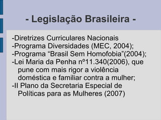 - Legislação Brasileira -
-Diretrizes Curriculares Nacionais
-Programa Diversidades (MEC, 2004);
-Programa “Brasil Sem Homofobia”(2004);
-Lei Maria da Penha nº11.340(2006), que
   pune com mais rigor a violência
   doméstica e familiar contra a mulher;
-II Plano da Secretaria Especial de
   Políticas para as Mulheres (2007)
 