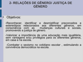 2- RELAÇÕES DE GÊNERO/ JUSTIÇA DE
                 GÊNERO


• Objetivos:
 -Reconhecer, identificar e desmistificar preconceitos e
 estereótipos relacionados aos diferentes gêneros, em
 consonância com as        mudanças culturais e sociais,
 promovendo a justiça de gênero.
 -Valorizar a importância de uma educação mais igualitária,
 sem vantagens e/ou privilégios para os diferentes gêneros,
 em casa e na escola.
  -Combater o sexismo no cotidiano escolar , estimulando a
 convivência democrática na escola.
 