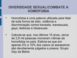 DIVERSIDADE SEXUAL/COMBATE A
             HOMOFOBIA
•    Homofobia é uma palavra utilizada para falar
     de toda forma de ódio, violência e
     discriminação contra travestis, transexuais,
     gays, lésbicas e bissexuais.

•    Calcula-se que, nos últimos 15 anos, cerca
     de 2,8 mil pessoas morreram vítimas da
     homofobia no país. Estima-se que em
     apenas 5% a 10% dos casos os assassinos
     são devidamente julgados e presos. Grupo
     Gay da Bahia
 