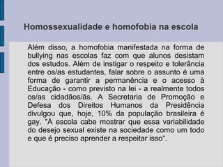 Homossexualidade e homofobia na escola

Além disso, a homofobia manifestada na forma de
bullying nas escolas faz com que alunos desistam
dos estudos. Além de instigar o respeito e tolerância
entre os/as estudantes, falar sobre o assunto é uma
forma de garantir a permanência e o acesso à
Educação - como previsto na lei - a realmente todos
os/as cidadãos/ãs. A Secretaria de Promoção e
Defesa dos Direitos Humanos da Presidência
divulgou que, hoje, 10% da população brasileira é
gay. "À escola cabe mostrar que essa variabilidade
do desejo sexual existe na sociedade como um todo
e que é preciso aprender a respeitar isso“.
 