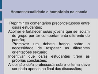 Homossexualidade e homofobia na escola

 Reprimir os comentários preconceituosos entre
  os/as estudantes;
Acolher e fortalecer os/as jovens que se isolam
  do grupo por ter comportamento diferente do
  padrão;
   Promover um debate franco sobre a
  necessidade de respeitar as diferentes
  orientações sexuais;
Incentivar que os/as estudantes tirem as
  próprias conclusões;
A opinião do/a professor/a sobre o tema deve
  ser dada apenas no final das discussões;
 