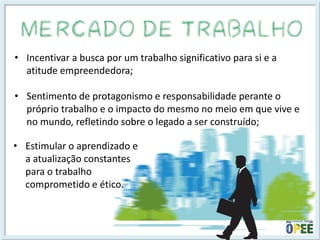 •Incentivar a busca por um trabalho significativo para si e a atitude empreendedora; 
•Sentimento de protagonismo e responsabilidade perante o próprio trabalho e o impacto do mesmo no meio em que vive e no mundo, refletindo sobre o legado a ser construído; 
•Estimular o aprendizado e a atualização constantes para o trabalho comprometido e ético.  
