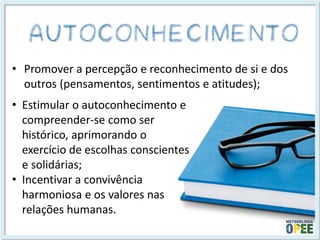 •Promover a percepção e reconhecimento de si e dos outros (pensamentos, sentimentos e atitudes); 
•Estimular o autoconhecimento e compreender-se como ser histórico, aprimorando o exercício de escolhas conscientes e solidárias; 
•Incentivar a convivência harmoniosa e os valores nas relações humanas.  