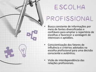 •Busca constante de informações por meio de fontes diversificadas e confiáveis para ampliar o repertório de escolhas e favorecer a sondagem de interesses e aptidões. 
•Conscientização dos fatores de influência e critérios adotados na escolha profissional para uma decisão consciente e autêntica; 
•Visão de interdependência das relações profissionais. 
 
