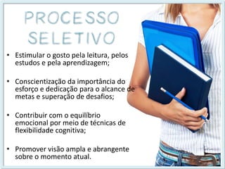 •Estimular o gosto pela leitura, pelos estudos e pela aprendizagem; 
•Conscientização da importância do esforço e dedicação para o alcance de metas e superação de desafios; 
•Contribuir com o equilíbrio emocional por meio de técnicas de flexibilidade cognitiva; 
•Promover visão ampla e abrangente sobre o momento atual.  