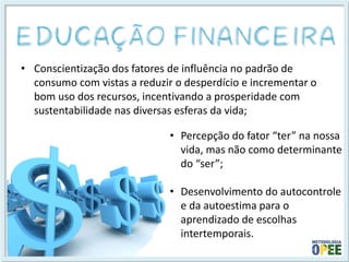 •Conscientização dos fatores de influência no padrão de consumo com vistas a reduzir o desperdício e incrementar o bom uso dos recursos, incentivando a prosperidade com sustentabilidade nas diversas esferas da vida; 
•Percepção do fator “ter” na nossa vida, mas não como determinante do “ser”; 
•Desenvolvimento do autocontrole e da autoestima para o aprendizado de escolhas intertemporais.  