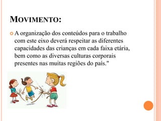 MOVIMENTO:
 A organização dos conteúdos para o trabalho
com este eixo deverá respeitar as diferentes
capacidades das crianças em cada faixa etária,
bem como as diversas culturas corporais
presentes nas muitas regiões do país."
 