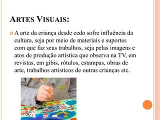 ARTES VISUAIS:
 A arte da criança desde cedo sofre influência da
cultura, seja por meio de materiais e suportes
com que faz seus trabalhos, seja pelas imagens e
atos de produção artística que observa na TV, em
revistas, em gibis, rótulos, estampas, obras de
arte, trabalhos artisticos de outras crianças etc.
 