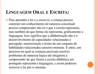 LINGUAGEM ORAL E ESCRITA:
 Para aprender a ler e a escrever, a criança precisa
construir um conhecimento de natureza conceitual:
precisa compreender não só o que a escrita representa,
mas também de que forma ela representa, graficamente a
linguagem. Isso significa que a alfabetização não é o
desenvolvimento de capacidades relacionadas á
percepção, memorização e treino de um conjunto de
habilidades relacionadas sensório-motoras. È antes, um
processo no qual as crianças precisam resolver
problemas de natureza lógica até chegarem a
compreender de que forma a escrita alfabética em
português representa a linguagem, e assim poderem
escrever e ler por si mesmas.
 