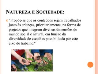 NATUREZA E SOCIEDADE:
 "Propõe-se que os conteúdos sejam trabalhados
junto ás crianças, prioritariamente, na forma de
projetos que integrem diversas dimensões do
mundo social e natural, em função da
diversidade de escolhas possibilitada por este
eixo de trabalho."
 