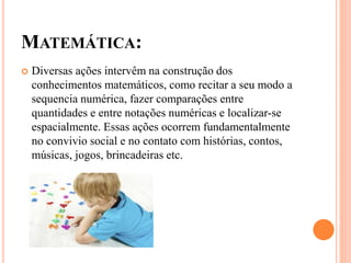 MATEMÁTICA:
 Diversas ações intervêm na construção dos
conhecimentos matemáticos, como recitar a seu modo a
sequencia numérica, fazer comparações entre
quantidades e entre notações numéricas e localizar-se
espacialmente. Essas ações ocorrem fundamentalmente
no convivio social e no contato com histórias, contos,
músicas, jogos, brincadeiras etc.
 