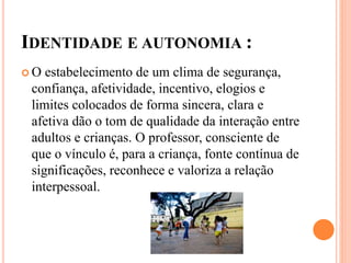 IDENTIDADE E AUTONOMIA :
 O estabelecimento de um clima de segurança,
confiança, afetividade, incentivo, elogios e
limites colocados de forma sincera, clara e
afetiva dão o tom de qualidade da interação entre
adultos e crianças. O professor, consciente de
que o vínculo é, para a criança, fonte contínua de
significações, reconhece e valoriza a relação
interpessoal.
 