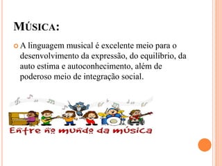 MÚSICA:
 A linguagem musical é excelente meio para o
desenvolvimento da expressão, do equilíbrio, da
auto estima e autoconhecimento, além de
poderoso meio de integração social.
 