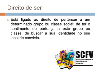 Direito de ser
 Está ligado ao direito de pertencer a um
determinado grupo ou classe social; de ter o
sentimento de pertença a este grupo ou
classe; de buscar a sua identidade no seu
local de convívio.
 