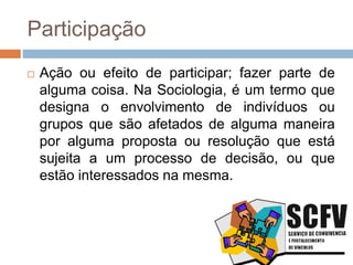 Participação
 Ação ou efeito de participar; fazer parte de
alguma coisa. Na Sociologia, é um termo que
designa o envolvimento de indivíduos ou
grupos que são afetados de alguma maneira
por alguma proposta ou resolução que está
sujeita a um processo de decisão, ou que
estão interessados na mesma.
 