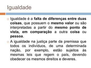 Igualdade
 Igualdade é a falta de diferenças entre duas
coisas, que possuem o mesmo valor ou são
interpretadas a partir do mesmo ponto de
vista, em comparação a outra coisa ou
pessoa.
 A igualdade na justiça parte da premissa que
todos os indivíduos, de uma determinada
nação, por exemplo, estão sujeitos às
mesmas leis que regem o país, devendo
obedecer os mesmos direitos e deveres.
 
