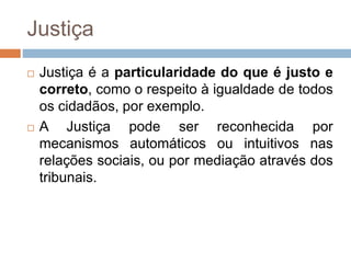 Justiça
 Justiça é a particularidade do que é justo e
correto, como o respeito à igualdade de todos
os cidadãos, por exemplo.
 A Justiça pode ser reconhecida por
mecanismos automáticos ou intuitivos nas
relações sociais, ou por mediação através dos
tribunais.
 