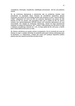 10 
:emergência, internação, hospital-dia, reabilitação psicossocial , tem-se uma péssima 
notícia. 
35. As síndromes depressivas e demenciais são os problemas mentais mais 
prevalentes na população idosa. Estudos de prevalência específicos dessas 
síndromes nos idosos da comunidade também são escassos no país. Veras & Murphy 
(1994)18 detectaram em torno de 26% de síndrome depressiva nos idosos de três 
distritos do Rio de Janeiro. Isto equivaleria dizer que a cidade do Rio de Janeiro 
contaria com aproximadamente 200.000 idosos com sintomas depressivos em sua 
comunidade. Em relação às síndromes demenciais, estudo de base populacional 
realizado na cidade de Catanduva, SP,19 avaliou 1.660 pessoas com 60 anos ou mais 
e detectou prevalências variando de 1,3%, na faixa etária de 65 a 69 anos, a 36,9% 
para a faixa etária de 85 anos ou mais. 
36. Sendo a demência um quadro crônico e progressivo, há um momento do curso da 
doença no qual o cuidado domiciliar do paciente pode gerar intensa sobrecarga para 
os familiares,20 e, infelizmente, o Brasil não conta com qualquer dispositivo público 
gratuito para dar suporte às famílias de baixa renda. 
 