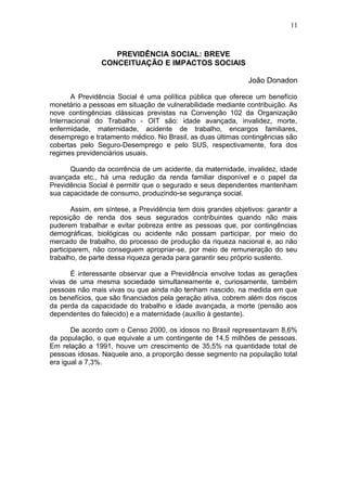 PREVIDÊNCIA SOCIAL: BREVE 
CONCEITUAÇÃO E IMPACTOS SOCIAIS 
11 
João Donadon 
A Previdência Social é uma política pública que oferece um benefício 
monetário a pessoas em situação de vulnerabilidade mediante contribuição. As 
nove contingências clássicas previstas na Convenção 102 da Organização 
Internacional do Trabalho - OIT são: idade avançada, invalidez, morte, 
enfermidade, maternidade, acidente de trabalho, encargos familiares, 
desemprego e tratamento médico. No Brasil, as duas últimas contingências são 
cobertas pelo Seguro-Desemprego e pelo SUS, respectivamente, fora dos 
regimes previdenciários usuais. 
Quando da ocorrência de um acidente, da maternidade, invalidez, idade 
avançada etc., há uma redução da renda familiar disponível e o papel da 
Previdência Social é permitir que o segurado e seus dependentes mantenham 
sua capacidade de consumo, produzindo-se segurança social. 
Assim, em síntese, a Previdência tem dois grandes objetivos: garantir a 
reposição de renda dos seus segurados contribuintes quando não mais 
puderem trabalhar e evitar pobreza entre as pessoas que, por contingências 
demográficas, biológicas ou acidente não possam participar, por meio do 
mercado de trabalho, do processo de produção da riqueza nacional e, ao não 
participarem, não conseguem apropriar-se, por meio de remuneração do seu 
trabalho, de parte dessa riqueza gerada para garantir seu próprio sustento. 
É interessante observar que a Previdência envolve todas as gerações 
vivas de uma mesma sociedade simultaneamente e, curiosamente, também 
pessoas não mais vivas ou que ainda não tenham nascido, na medida em que 
os benefícios, que são financiados pela geração ativa, cobrem além dos riscos 
da perda da capacidade do trabalho e idade avançada, a morte (pensão aos 
dependentes do falecido) e a maternidade (auxílio à gestante). 
De acordo com o Censo 2000, os idosos no Brasil representavam 8,6% 
da população, o que equivale a um contingente de 14,5 milhões de pessoas. 
Em relação a 1991, houve um crescimento de 35,5% na quantidade total de 
pessoas idosas. Naquele ano, a proporção desse segmento na população total 
era igual a 7,3%. 
 
