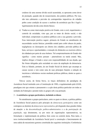15 
credores de uma enorme dívida social acumulada, se apresenta como dever 
de prestação, quando não de ressarcimento, dos poderes públicos. Por isso, 
não tem cabimento a previsão de contrapartidas impositivas do cidadão 
pobre como condição de acesso e usufruto da assistência que lhe é legal e 
legitimamente devida como direito básico; 
c) Traduz-se como intervenção positiva do Estado, com o aval, requerimento e 
controle da sociedade, visto que, por se tratar de direito social, e não 
individual, compromete os poderes públicos com a sua garantia e provisão. 
Essa intervenção positiva sugere: primazia do Estado no atendimento de 
necessidades sociais básicas; prontidão estatal para coibir abusos de poder, 
negligências ou desrespeito aos diretos dos cidadãos; provisão pública de 
bens, serviços e oportunidades; e remoção de obstáculos ao exercício efetivo 
da cidadania por parte de seus titulares. Tal comprometimento do Estado não 
significa - como muitos pensam - paternalismo ou tutela estatal. Mas, 
implica obrigar o Estado a arcar com responsabilidades de sua alçada, que 
lhe foram delegadas pela sociedade no curso da ampliação da democracia. 
Está se falando, portanto, de um Estado Social de direito que encampa as 
causas sociais e tem como uma de suas principais funções a redução de 
incertezas e infortúnios sociais mediante políticas públicas, dentre as quais a 
assistência.. 
Têm-se assim, de forma breve, os traços definidores do paradigma da 
Assistência Social instituído com a Constituição de 1988, e regulamentado pela LOAS, 
paradigma este que orienta o pensamento e a ação desta política particular em todas as 
unidades da Federação e perante todos os grupos sob a sua proteção. 
3 – A assistência a grupos particulares, incluindo os idosos 
No atendimento a grupos particulares, entre os quais os idosos, a política pública 
de Assistência Social pauta-se pelo princípio da democracia participativa como um 
contrapeso ao domínio da democracia representativa, privilegiando duas grandes linhas 
de atuação: a da descentralização político-administrativa e a da participação da 
população, seja diretamente, ou por meio de organizações representativas, na 
formulação e implementação da política, bem como no controle desta. Para tanto, a 
nova institucionalidade da Assistência Social prevê a construção e funcionamento de 
uma cadeia de mecanismos gestores constituída dos seguintes instituições: Conferências 
 